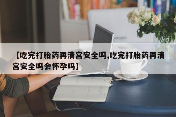 打胎药专卖微信全国包邮【吃完打胎药再清宫安全吗,吃完打胎药再清宫安全吗会怀孕吗】