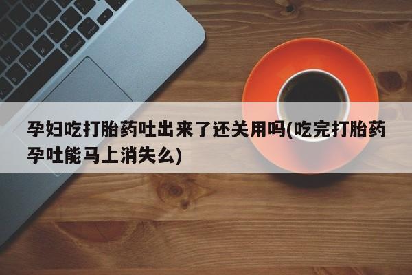 打胎药专卖微信全国包邮孕妇吃打胎药吐出来了还关用吗(吃完打胎药孕吐能马上消失么)