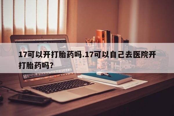 打胎药专卖微信全国包邮17可以开打胎药吗.17可以自己去医院开打胎药吗？